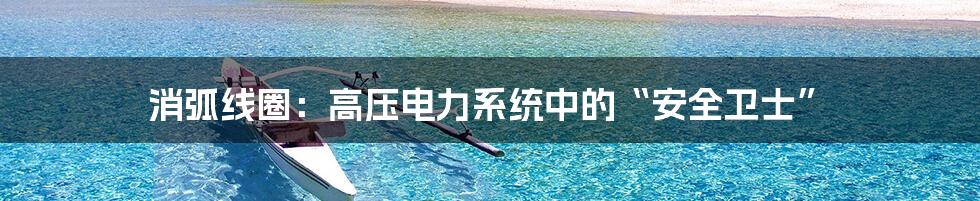 消弧线圈：高压电力系统中的“安全卫士”