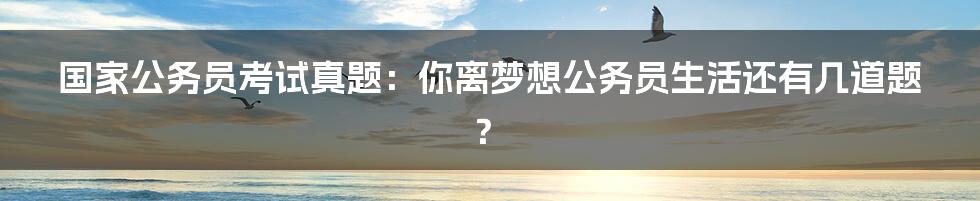 国家公务员考试真题：你离梦想公务员生活还有几道题？