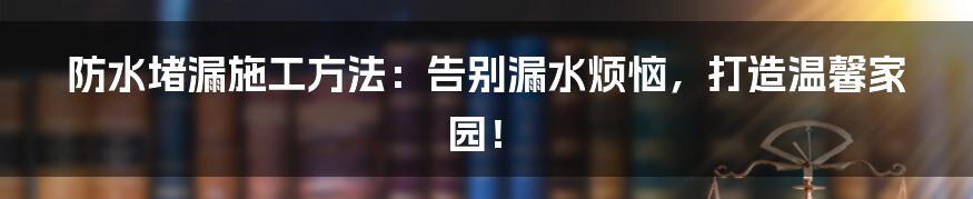 防水堵漏施工方法：告别漏水烦恼，打造温馨家园！