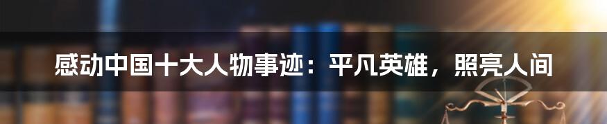 感动中国十大人物事迹：平凡英雄，照亮人间