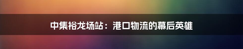 中集裕龙场站：港口物流的幕后英雄