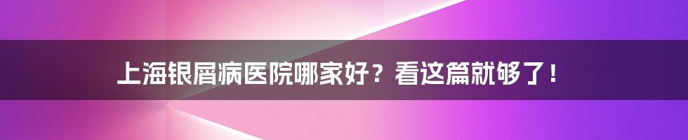 上海银屑病医院哪家好？看这篇就够了！