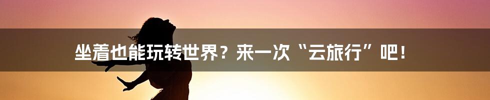 坐着也能玩转世界？来一次“云旅行”吧！