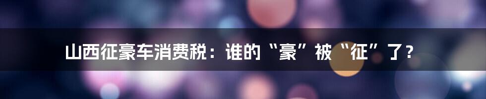 山西征豪车消费税：谁的“豪”被“征”了？