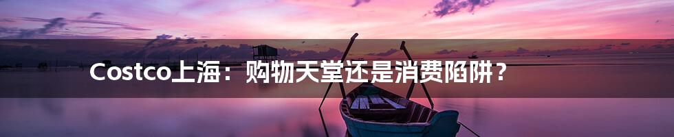 Costco上海：购物天堂还是消费陷阱？