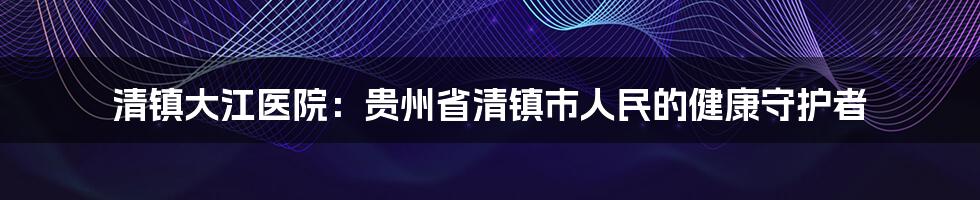 清镇大江医院：贵州省清镇市人民的健康守护者