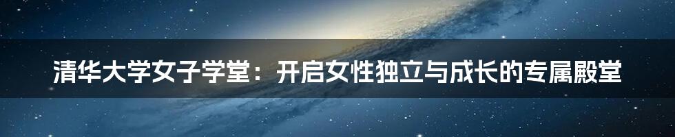 清华大学女子学堂：开启女性独立与成长的专属殿堂