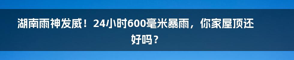 湖南雨神发威！24小时600毫米暴雨，你家屋顶还好吗？