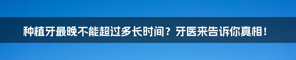 种植牙最晚不能超过多长时间？牙医来告诉你真相！