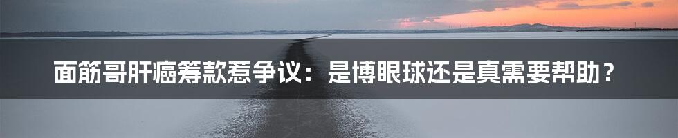 面筋哥肝癌筹款惹争议：是博眼球还是真需要帮助？