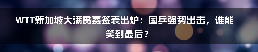 WTT新加坡大满贯赛签表出炉：国乒强势出击，谁能笑到最后？