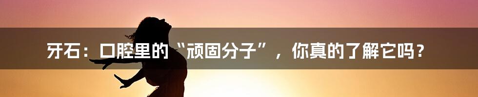 牙石：口腔里的“顽固分子”，你真的了解它吗？