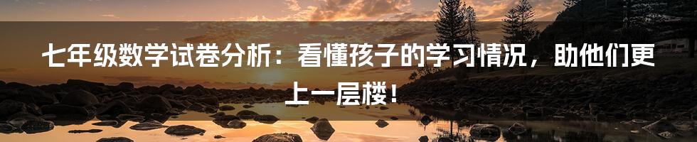 七年级数学试卷分析：看懂孩子的学习情况，助他们更上一层楼！