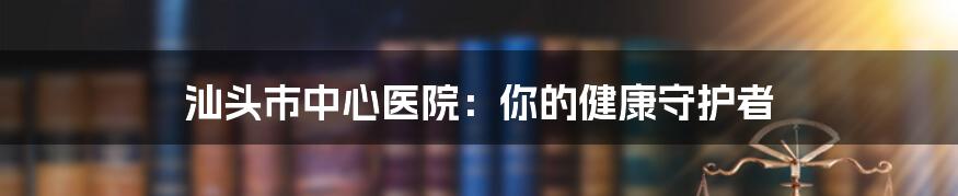 汕头市中心医院：你的健康守护者