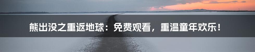 熊出没之重返地球：免费观看，重温童年欢乐！