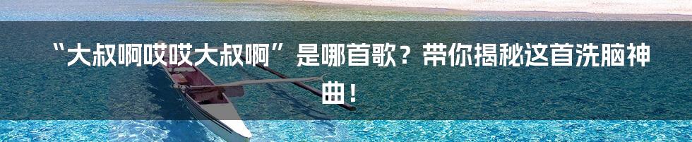 “大叔啊哎哎大叔啊”是哪首歌？带你揭秘这首洗脑神曲！