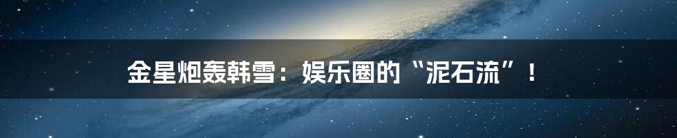 金星炮轰韩雪：娱乐圈的“泥石流”！