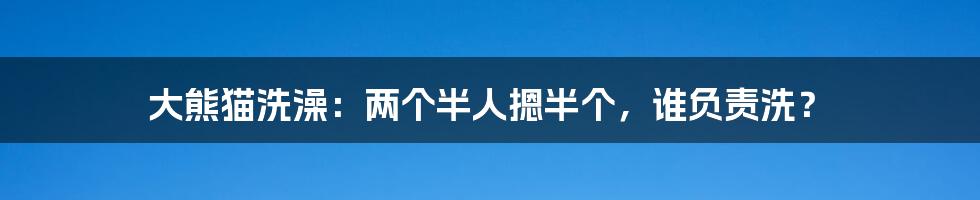 大熊猫洗澡：两个半人摁半个，谁负责洗？