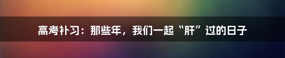 高考补习：那些年，我们一起“肝”过的日子