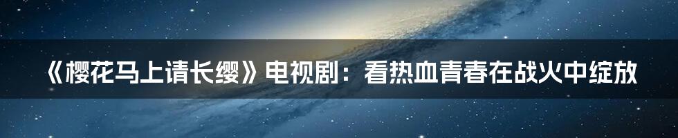 《樱花马上请长缨》电视剧：看热血青春在战火中绽放