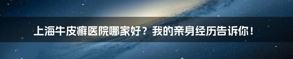 上海牛皮癣医院哪家好？我的亲身经历告诉你！