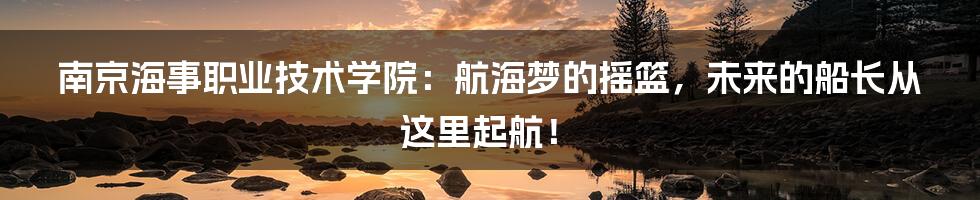 南京海事职业技术学院：航海梦的摇篮，未来的船长从这里起航！