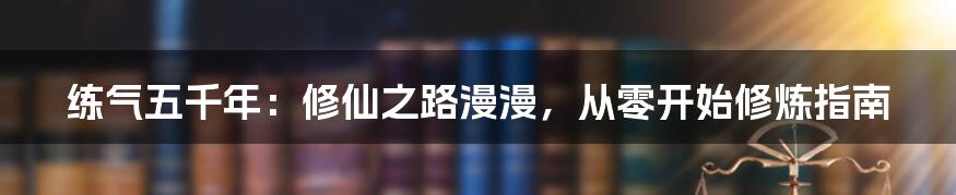 练气五千年：修仙之路漫漫，从零开始修炼指南