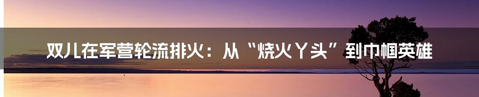 双儿在军营轮流排火：从“烧火丫头”到巾帼英雄