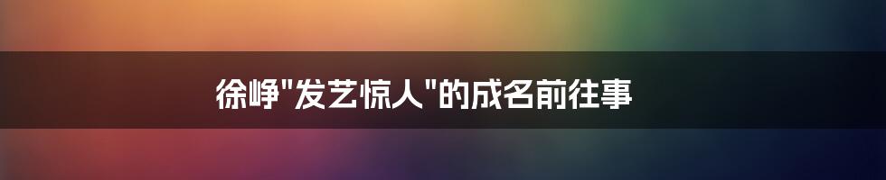 徐峥"发艺惊人"的成名前往事