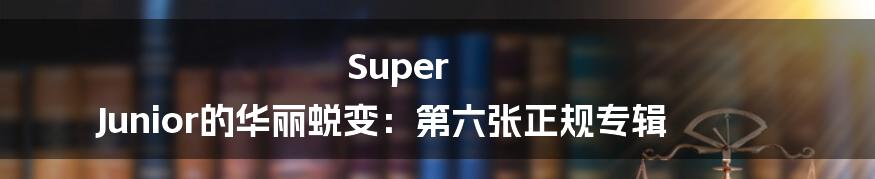 Super Junior的华丽蜕变：第六张正规专辑