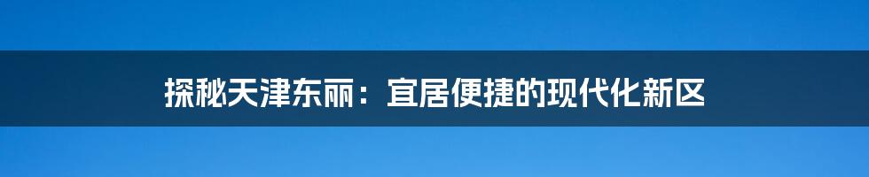 探秘天津东丽：宜居便捷的现代化新区