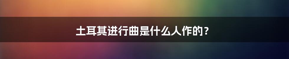 土耳其进行曲是什么人作的？