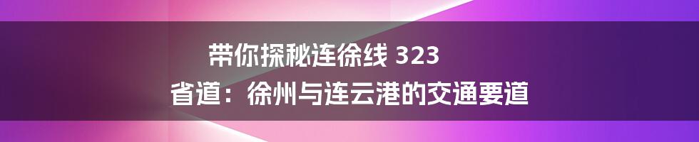 带你探秘连徐线 323 省道：徐州与连云港的交通要道