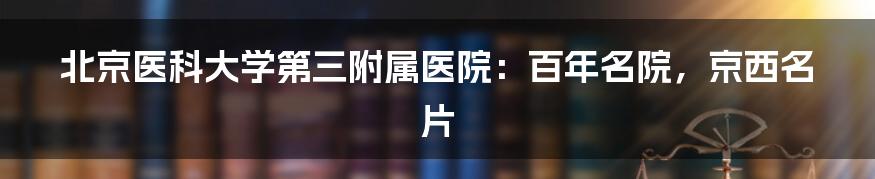 北京医科大学第三附属医院：百年名院，京西名片