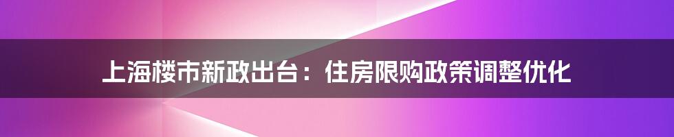 上海楼市新政出台：住房限购政策调整优化