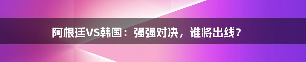 阿根廷VS韩国：强强对决，谁将出线？