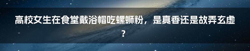 高校女生在食堂戴浴帽吃螺蛳粉，是真香还是故弄玄虚？