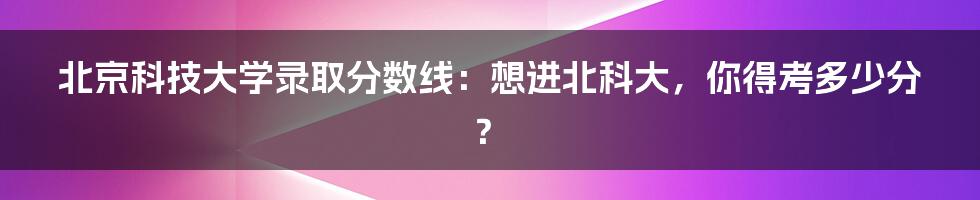 北京科技大学录取分数线：想进北科大，你得考多少分？