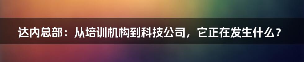 达内总部：从培训机构到科技公司，它正在发生什么？