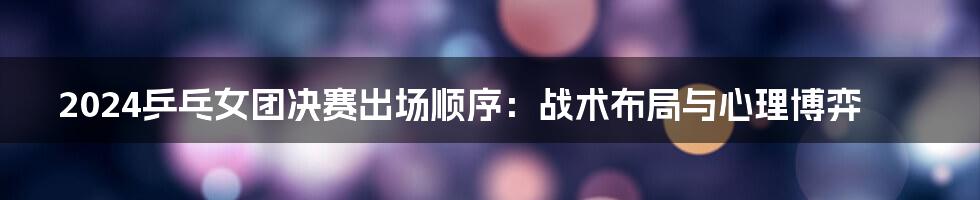 2024乒乓女团决赛出场顺序：战术布局与心理博弈