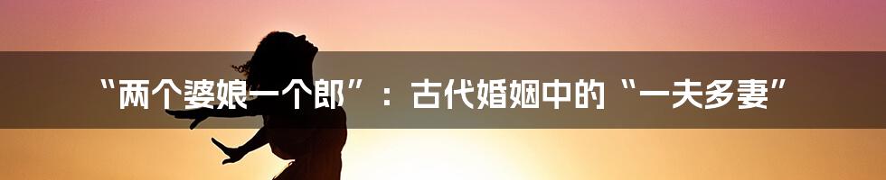 “两个婆娘一个郎”：古代婚姻中的“一夫多妻”