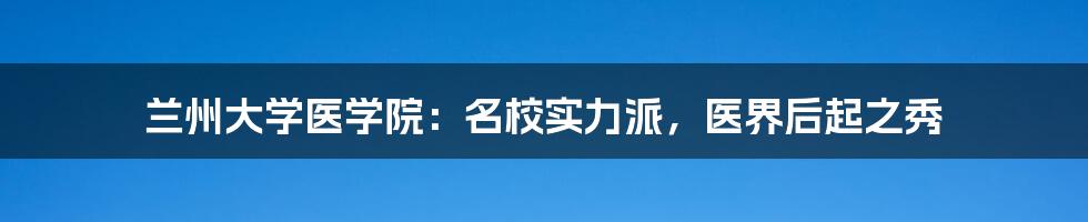 兰州大学医学院：名校实力派，医界后起之秀