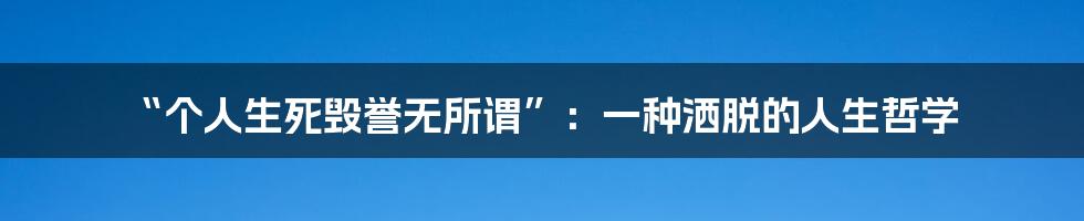 “个人生死毁誉无所谓”：一种洒脱的人生哲学