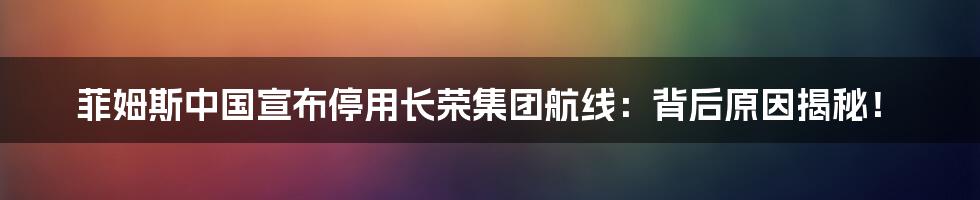 菲姆斯中国宣布停用长荣集团航线：背后原因揭秘！