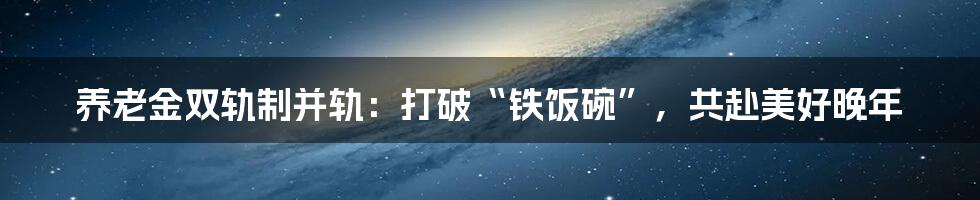 养老金双轨制并轨：打破“铁饭碗”，共赴美好晚年