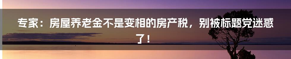 专家：房屋养老金不是变相的房产税，别被标题党迷惑了！