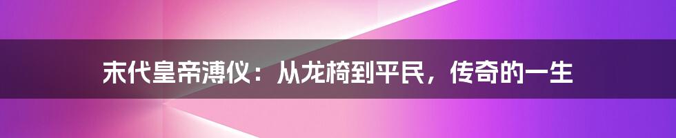 末代皇帝溥仪：从龙椅到平民，传奇的一生