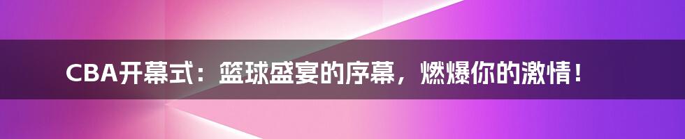 CBA开幕式：篮球盛宴的序幕，燃爆你的激情！