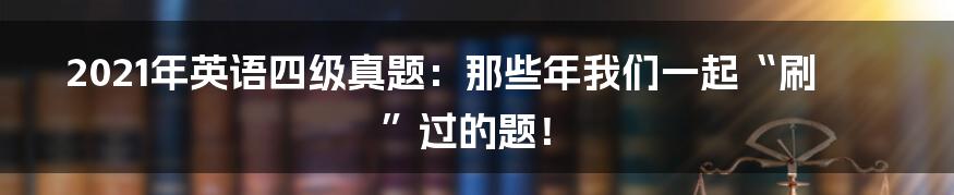 2021年英语四级真题：那些年我们一起“刷”过的题！