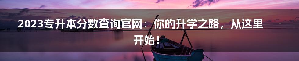 2023专升本分数查询官网：你的升学之路，从这里开始！